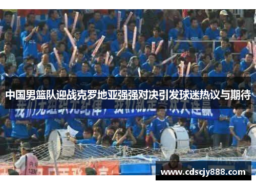 中国男篮队迎战克罗地亚强强对决引发球迷热议与期待