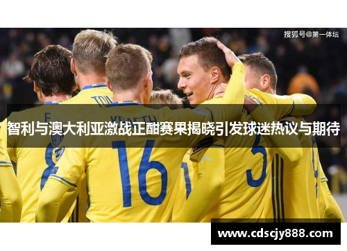 智利与澳大利亚激战正酣赛果揭晓引发球迷热议与期待